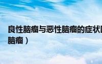 良性脑瘤与恶性脑瘤的症状区别（怎样区分良性脑瘤与恶性脑瘤）