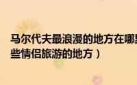 马尔代夫最浪漫的地方在哪里（双人游马尔代夫推荐私藏这些情侣旅游的地方）