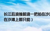 长江后浪推前浪一把拍在沙滩上（长江后浪推前浪不想拍死在沙滩上那只能）