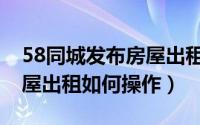 58同城发布房屋出租怎么发（58同城发布房屋出租如何操作）
