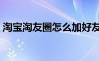 淘宝淘友圈怎么加好友（淘宝淘友圈在哪里）