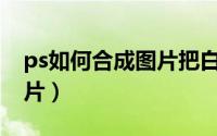 ps如何合成图片把白底去掉（PS如何合成图片）