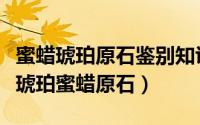 蜜蜡琥珀原石鉴别知识大全（手工帝如何挑选琥珀蜜蜡原石）