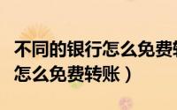 不同的银行怎么免费转账给别人（不同的银行怎么免费转账）