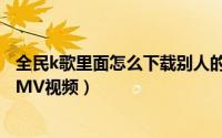 全民k歌里面怎么下载别人的视频（全民k歌如何下载别人的MV视频）