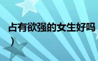 占有欲强的女生好吗（占有欲强的女生的特点）