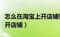 怎么在淘宝上开店铺要多少钱（怎么在淘宝上开店铺）