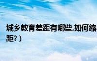 城乡教育差距有哪些,如何缩小（如何解决城乡教育发展的差距?）