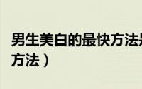 男生美白的最快方法是什么（男生美白的最快方法）