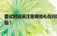 面试时应该注意哪些礼仪问题（面试中需要注意哪些礼仪问题）