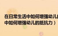 在日常生活中如何增强幼儿的抵抗力和抵抗力（在日常生活中如何增强幼儿的抵抗力）