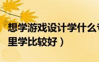 想学游戏设计学什么专业（想学游戏设计去哪里学比较好）