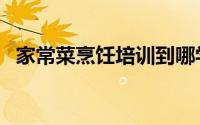 家常菜烹饪培训到哪学（家常菜烹饪培训）