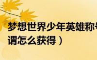 梦想世界少年英雄称号（梦想世界少年英雄称谓怎么获得）