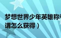梦想世界少年英雄称号（梦想世界少年英雄称谓怎么获得）
