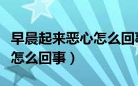 早晨起来恶心怎么回事怎么治（早晨起来恶心怎么回事）