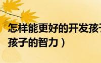 怎样能更好的开发孩子的智力（如何才能开发孩子的智力）