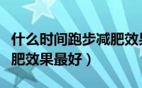 什么时间跑步减肥效果最好（什么时间跑步减肥效果最好）