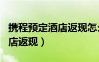 携程预定酒店返现怎么返（携程app如何订酒店返现）