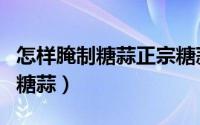 怎样腌制糖蒜正宗糖蒜的腌制比例（怎样腌制糖蒜）