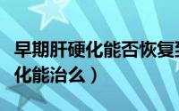 早期肝硬化能否恢复到从前的水平（早期肝硬化能治么）