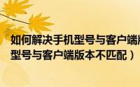 如何解决手机型号与客户端版本不匹配情况（如何解决手机型号与客户端版本不匹配）