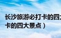 长沙旅游必打卡的四大景点是（长沙旅游必打卡的四大景点）