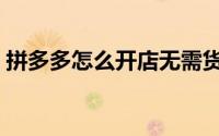 拼多多怎么开店无需货源（拼多多怎么开店）