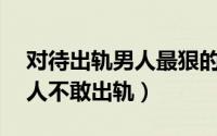 对待出轨男人最狠的办法（备足10大酷刑男人不敢出轨）