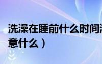 洗澡在睡前什么时间洗最好（睡前洗澡需要注意什么）