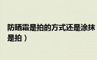 防晒霜是拍的方式还是涂抹（防晒霜的正确涂抹方法是抹还是拍）