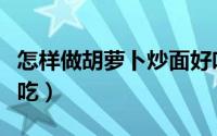 怎样做胡萝卜炒面好吃（怎样做胡萝卜炒肉好吃）