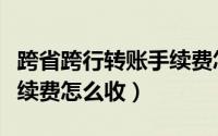 跨省跨行转账手续费怎么算（跨省跨行转账手续费怎么收）