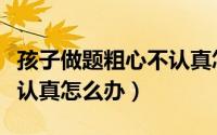 孩子做题粗心不认真怎么办（孩子做题粗心不认真怎么办）