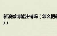 新浪微博能注销吗（怎么把新浪微博注销(四种注销方法介绍)）