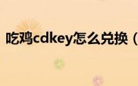 吃鸡cdkey怎么兑换（吃鸡cdkey怎么兑换）