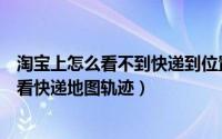 淘宝上怎么看不到快递到位置的地图（淘宝买的东西怎样查看快递地图轨迹）