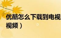 优酷怎么下载到电视上（优酷怎么下载d电影视频）