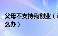 父母不支持我创业（爸爸妈妈不支持你创业怎么办）