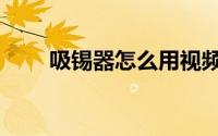 吸锡器怎么用视频（吸锡器怎么用）