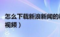 怎么下载新浪新闻的视频（怎么下载新浪网的视频）