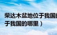 柴达木盆地位于我国的哪里啊（柴达木盆地位于我国的哪里）