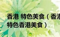 香港 特色美食（香港美食攻略之不得不尝的特色香港美食）