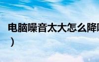 电脑噪音太大怎么降噪（电脑噪音太大怎么办）