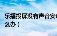 乐播投屏没有声音安卓（乐播投屏没有声音怎么办）