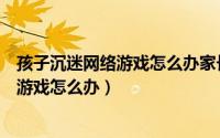 孩子沉迷网络游戏怎么办家长应该怎么办呢（孩子沉迷网络游戏怎么办）