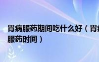 胃病服药期间吃什么好（胃病吃什么药五种常用胃药的最佳服药时间）