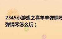 2345小游戏之喜羊羊弹钢琴怎么玩（2345小游戏之喜羊羊弹钢琴怎么玩）