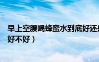 早上空腹喝蜂蜜水到底好还是不好（早上空腹喝蜂蜜水到底好不好）