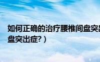 如何正确的治疗腰椎间盘突出症呢（如何正确的治疗腰椎间盘突出症?）